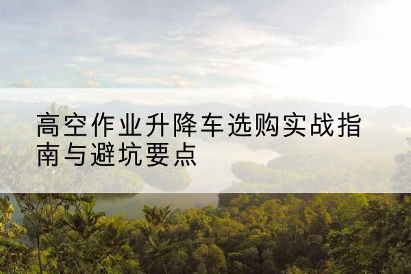 双城升降车怎么选-高空作业升降车选购实战指南与避坑要点