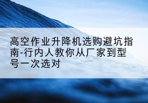 双城升降平台厂家-高空作业升降机选购避坑指南-行内人教你从厂家到型号一次选对