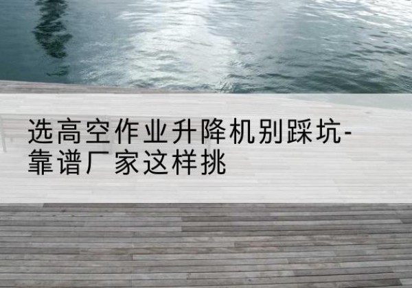 双城剪叉式升降机厂家-选高空作业升降机别踩坑-靠谱厂家这样挑