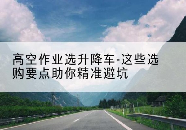 双城升降车厂家-高空作业选升降车-这些选购要点助你*避坑