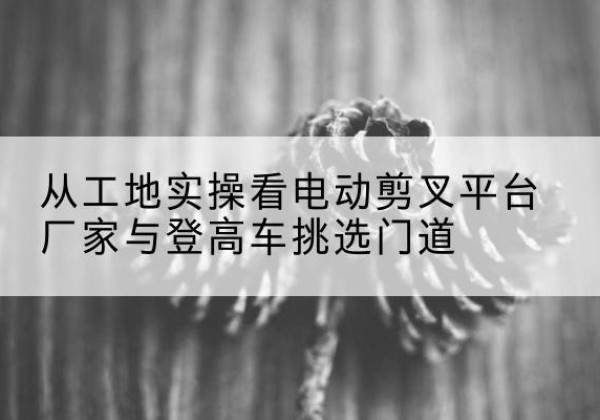 双城电动剪叉升降平台厂家-从工地实操看电动剪叉平台厂家与登高车挑选门道